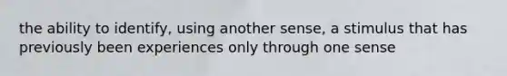 the ability to identify, using another sense, a stimulus that has previously been experiences only through one sense