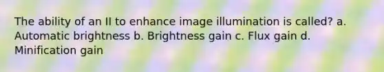 The ability of an II to enhance image illumination is called? a. Automatic brightness b. Brightness gain c. Flux gain d. Minification gain