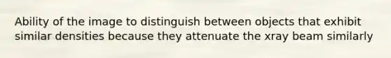 Ability of the image to distinguish between objects that exhibit similar densities because they attenuate the xray beam similarly