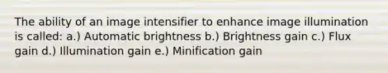 The ability of an image intensifier to enhance image illumination is called: a.) Automatic brightness b.) Brightness gain c.) Flux gain d.) Illumination gain e.) Minification gain