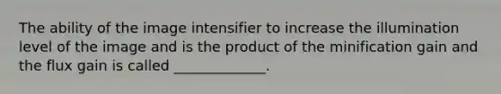 The ability of the image intensifier to increase the illumination level of the image and is the product of the minification gain and the flux gain is called _____________.