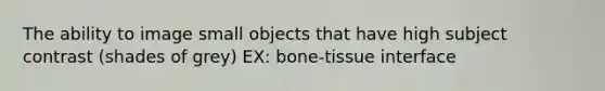 The ability to image small objects that have high subject contrast (shades of grey) EX: bone-tissue interface