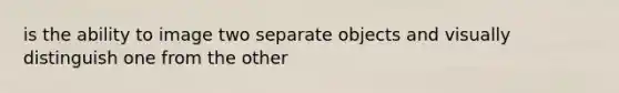 is the ability to image two separate objects and visually distinguish one from the other