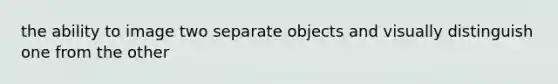 the ability to image two separate objects and visually distinguish one from the other