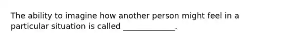 The ability to imagine how another person might feel in a particular situation is called _____________.