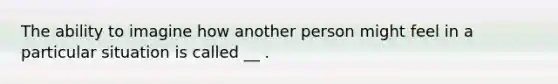 The ability to imagine how another person might feel in a particular situation is called __ .