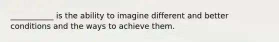 ___________ is the ability to imagine different and better conditions and the ways to achieve them.