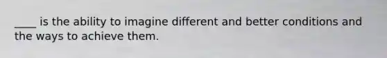 ____ is the ability to imagine different and better conditions and the ways to achieve them.