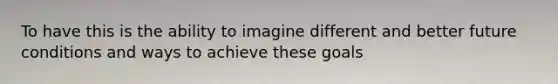 To have this is the ability to imagine different and better future conditions and ways to achieve these goals