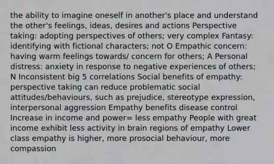 the ability to imagine oneself in another's place and understand the other's feelings, ideas, desires and actions Perspective taking: adopting perspectives of others; very complex Fantasy: identifying with fictional characters; not O Empathic concern: having warm feelings towards/ concern for others; A Personal distress: anxiety in response to negative experiences of others; N Inconsistent big 5 correlations Social benefits of empathy: perspective taking can reduce problematic social attitudes/behaviours, such as prejudice, stereotype expression, interpersonal aggression Empathy benefits disease control Increase in income and power= less empathy People with great income exhibit less activity in brain regions of empathy Lower class empathy is higher, more prosocial behaviour, more compassion