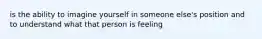 is the ability to imagine yourself in someone else's position and to understand what that person is feeling