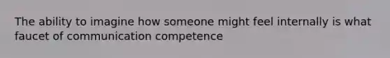 The ability to imagine how someone might feel internally is what faucet of communication competence