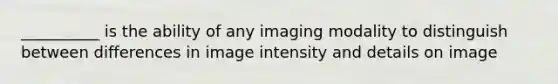 __________ is the ability of any imaging modality to distinguish between differences in image intensity and details on image