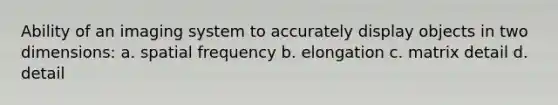 Ability of an imaging system to accurately display objects in two dimensions: a. spatial frequency b. elongation c. matrix detail d. detail