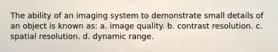 The ability of an imaging system to demonstrate small details of an object is known as: a. image quality. b. contrast resolution. c. spatial resolution. d. dynamic range.