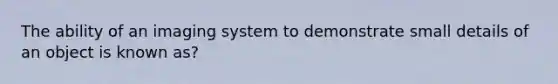 The ability of an imaging system to demonstrate small details of an object is known as?