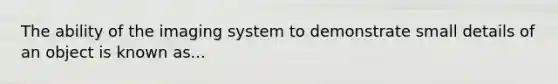 The ability of the imaging system to demonstrate small details of an object is known as...