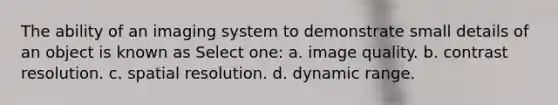 The ability of an imaging system to demonstrate small details of an object is known as Select one: a. image quality. b. contrast resolution. c. spatial resolution. d. dynamic range.