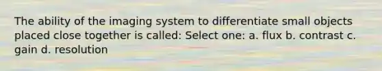 The ability of the imaging system to differentiate small objects placed close together is called: Select one: a. flux b. contrast c. gain d. resolution