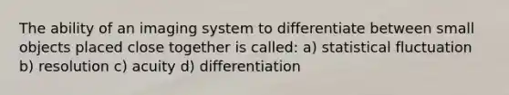 The ability of an imaging system to differentiate between small objects placed close together is called: a) statistical fluctuation b) resolution c) acuity d) differentiation