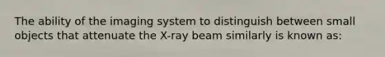 The ability of the imaging system to distinguish between small objects that attenuate the X-ray beam similarly is known as: