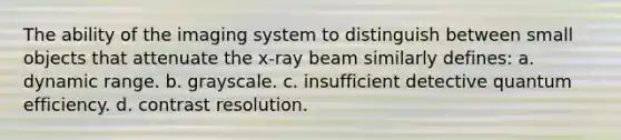 The ability of the imaging system to distinguish between small objects that attenuate the x-ray beam similarly defines: a. dynamic range. b. grayscale. c. insufficient detective quantum efficiency. d. contrast resolution.