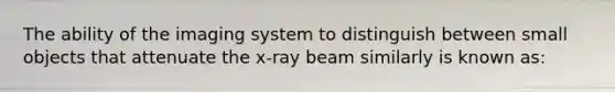 The ability of the imaging system to distinguish between small objects that attenuate the x-ray beam similarly is known as: