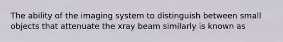 The ability of the imaging system to distinguish between small objects that attenuate the xray beam similarly is known as