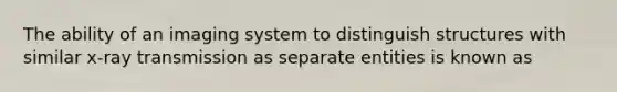 The ability of an imaging system to distinguish structures with similar x-ray transmission as separate entities is known as