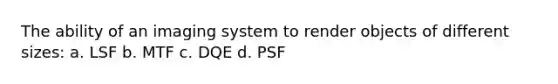 The ability of an imaging system to render objects of different sizes: a. LSF b. MTF c. DQE d. PSF