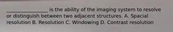 _________________ is the ability of the imaging system to resolve or distinguish between two adjacent structures. A. Spacial resolution B. Resolution C. Windowing D. Contrast resolution