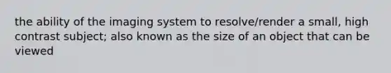 the ability of the imaging system to resolve/render a small, high contrast subject; also known as the size of an object that can be viewed