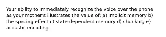 Your ability to immediately recognize the voice over the phone as your mother's illustrates the value of: a) implicit memory b) the spacing effect c) state-dependent memory d) chunking e) acoustic encoding