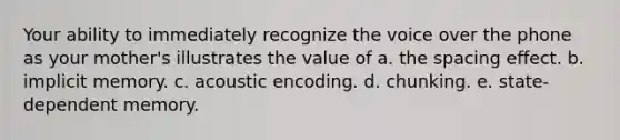 Your ability to immediately recognize the voice over the phone as your mother's illustrates the value of a. the spacing effect. b. implicit memory. c. acoustic encoding. d. chunking. e. state-dependent memory.