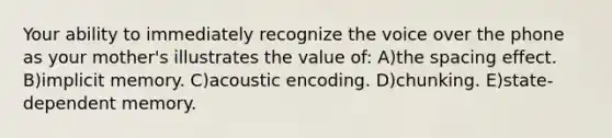 Your ability to immediately recognize the voice over the phone as your mother's illustrates the value of: A)the spacing effect. B)implicit memory. C)acoustic encoding. D)chunking. E)state-dependent memory.