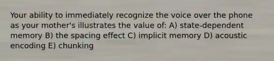 Your ability to immediately recognize the voice over the phone as your mother's illustrates the value of: A) state-dependent memory B) the spacing effect C) implicit memory D) acoustic encoding E) chunking