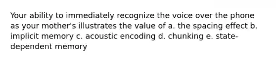 Your ability to immediately recognize the voice over the phone as your mother's illustrates the value of a. the spacing effect b. implicit memory c. acoustic encoding d. chunking e. state-dependent memory