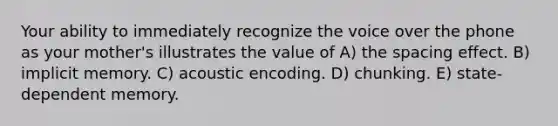 Your ability to immediately recognize the voice over the phone as your mother's illustrates the value of A) the spacing effect. B) implicit memory. C) acoustic encoding. D) chunking. E) state-dependent memory.