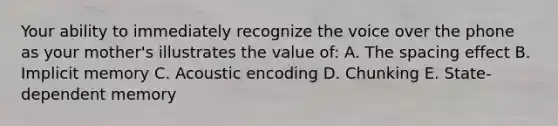 Your ability to immediately recognize the voice over the phone as your mother's illustrates the value of: A. The spacing effect B. Implicit memory C. Acoustic encoding D. Chunking E. State-dependent memory