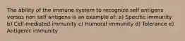 The ability of the immune system to recognize self antigens versus non self antigens is an example of: a) Specific immunity b) Cell-mediated immunity c) Humoral immunity d) Tolerance e) Antigenic immunity