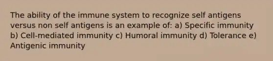 The ability of the immune system to recognize self antigens versus non self antigens is an example of: a) Specific immunity b) Cell-mediated immunity c) Humoral immunity d) Tolerance e) Antigenic immunity