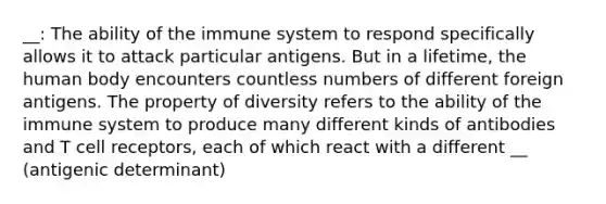 __: The ability of the immune system to respond specifically allows it to attack particular antigens. But in a lifetime, the human body encounters countless numbers of different foreign antigens. The property of diversity refers to the ability of the immune system to produce many different kinds of antibodies and T cell receptors, each of which react with a different __ (antigenic determinant)