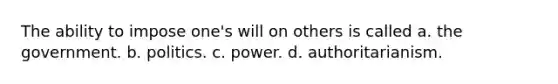 The ability to impose one's will on others is called a. the government. b. politics. c. power. d. authoritarianism.