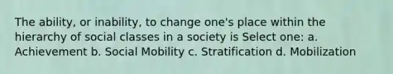 The ability, or inability, to change one's place within the hierarchy of social classes in a society is Select one: a. Achievement b. Social Mobility c. Stratification d. Mobilization