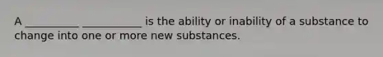 A __________ ___________ is the ability or inability of a substance to change into one or more new substances.