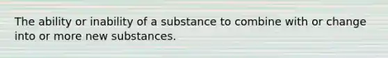 The ability or inability of a substance to combine with or change into or more new substances.