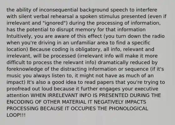 the ability of inconsequential background speech to interfere with silent verbal rehearsal a spoken stimulus presented (even if irrelevant and "ignored") during the processing of information, has the potential to disrupt memory for that information Intuitively, you are aware of this effect (you turn down the radio when you're driving in an unfamiliar area to find a specific location) Because coding is obligatory, all info, relevant and irrelevant, will be processed (irrelevant info will make it more difficult to process the relevant info) dramatically reduced by foreknowledge of the distracting information or sequence (if it's music you always listen to, it might not have as much of an impact) It's also a good idea to read papers that you're trying to proofread out loud because it further engages your executive attention WHEN IRRELEVANT INFO IS PRESENTED DURING THE ENCODING OF OTHER MATERIAL IT NEGATIVELY IMPACTS PROCESSING BECAUSE IT OCCUPIES THE PHONOLOGICAL LOOP!!!