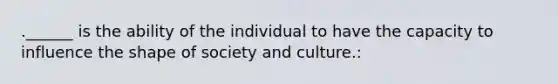 .______ is the ability of the individual to have the capacity to influence the shape of society and culture.: