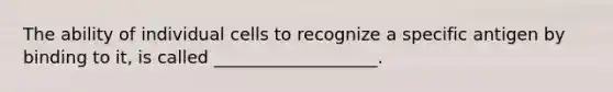 The ability of individual cells to recognize a specific antigen by binding to it, is called ___________________.