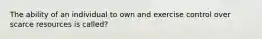 The ability of an individual to own and exercise control over scarce resources is called?